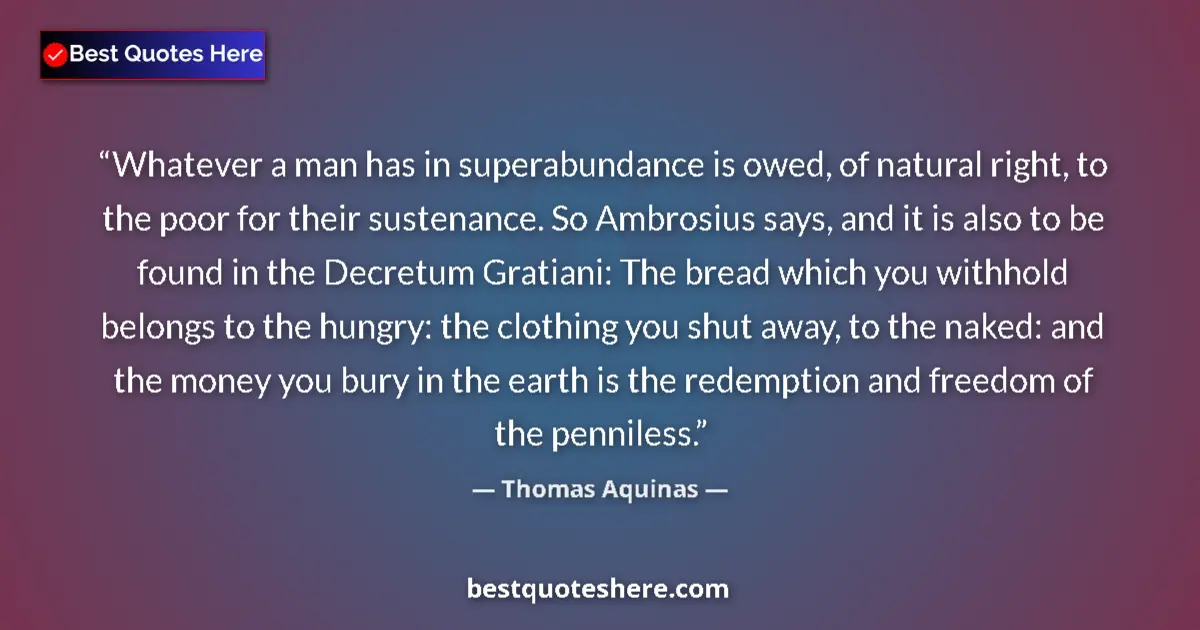 Quote by Thomas Aquinas: Whatever a man has in superabundance is owed, of natural right, to the poor for their sustenance. So...