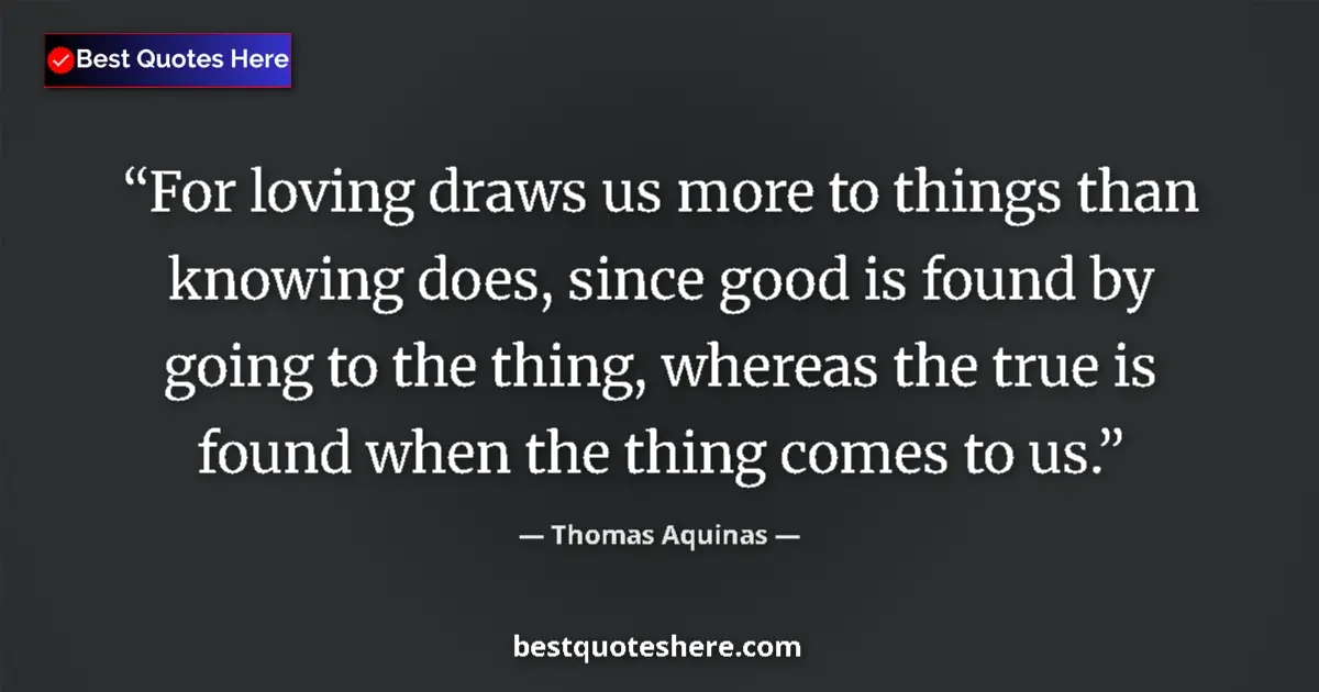 Quote by Thomas Aquinas: For loving draws us more to things than knowing does, since good is found by going to the thing, whe...
