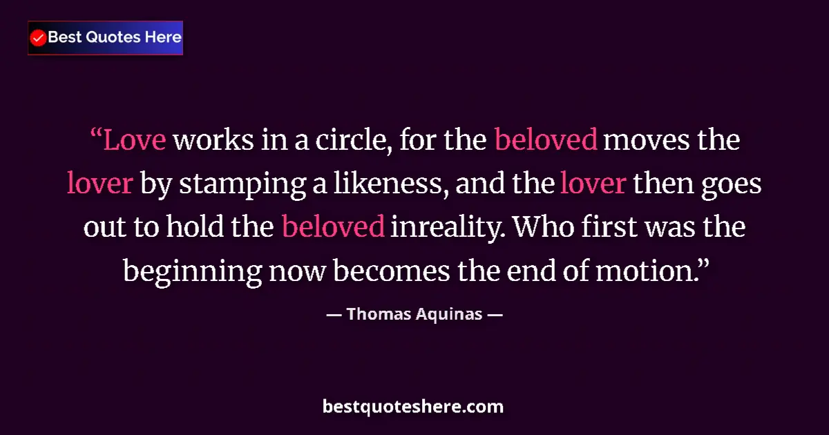 Quote by Thomas Aquinas: Love works in a circle, for the beloved moves the lover by stamping a likeness, and the lover then g...