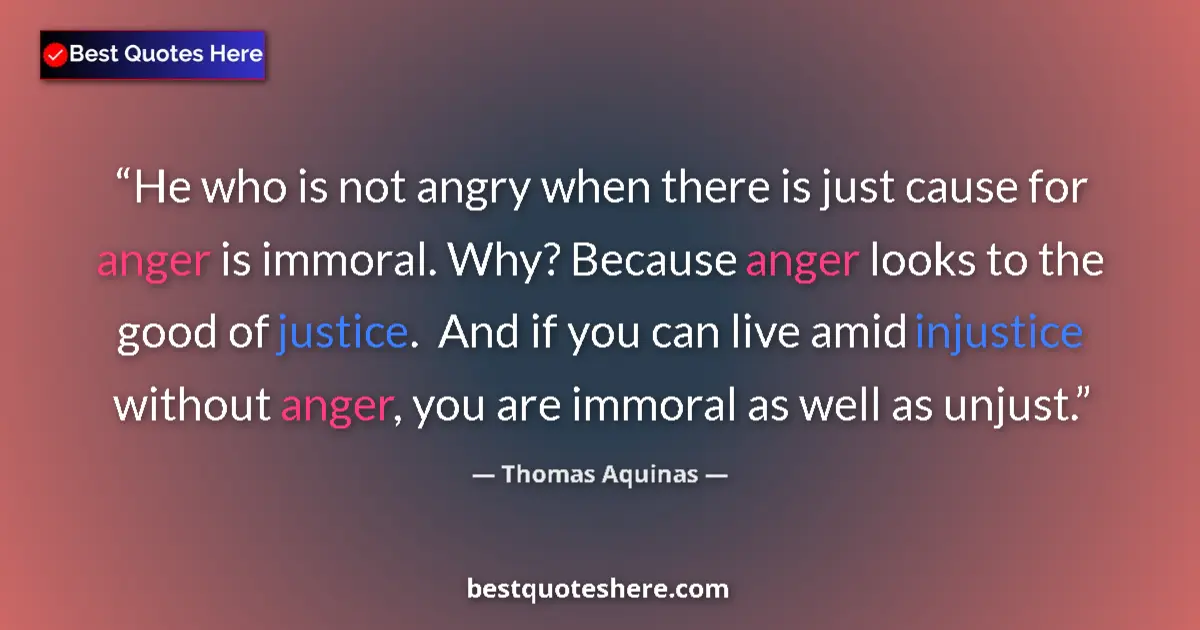 Quote by Thomas Aquinas: He who is not angry when there is just cause for anger is immoral. Why? Because anger looks to the g...