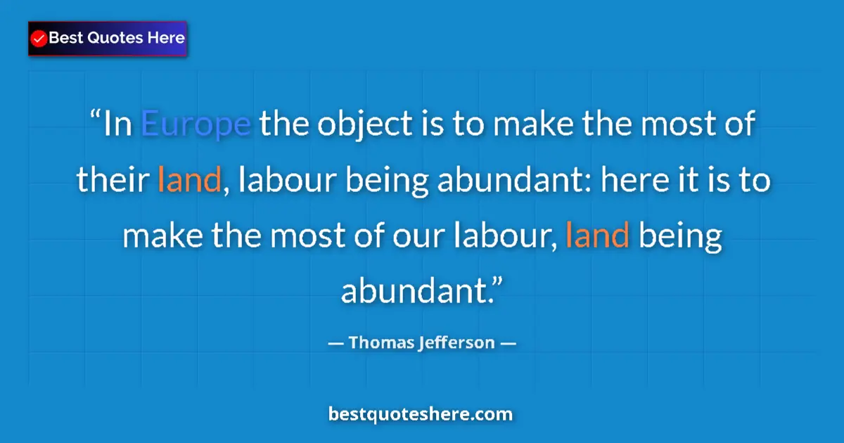 Quote by Thomas Jefferson: In Europe the object is to make the most of their land, labour being abundant: here it is to make th...