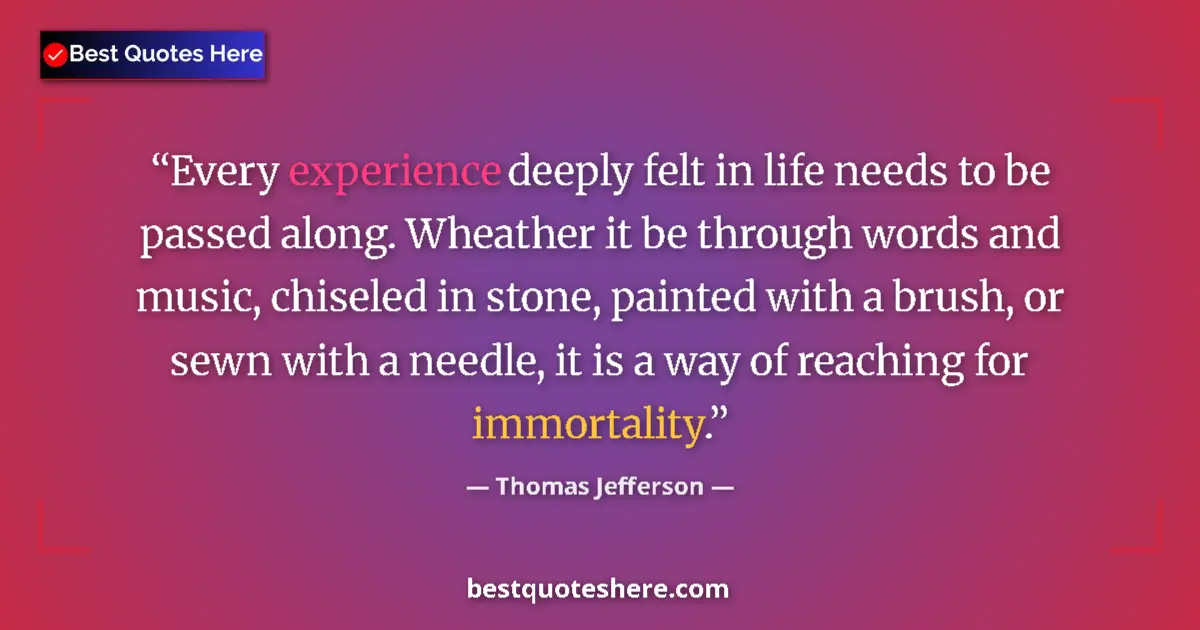 Quote by Thomas Jefferson: Every experience deeply felt in life needs to be passed along. Wheather it be through words and musi...