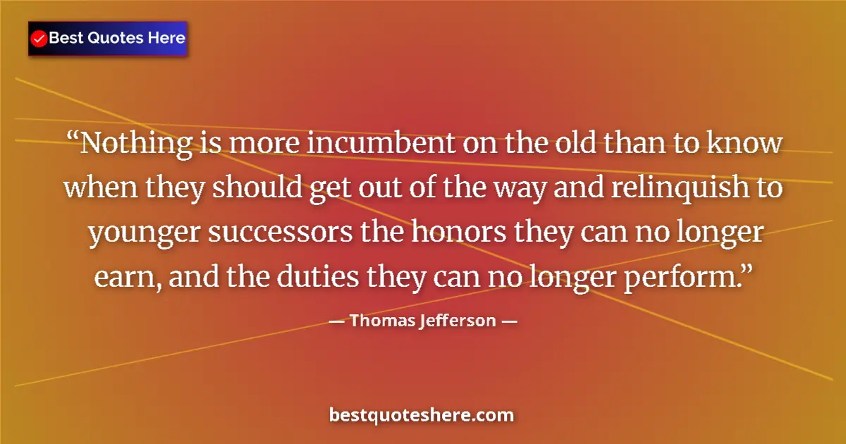 Quote by Thomas Jefferson: Nothing is more incumbent on the old than to know when they should get out of the way and relinquish...