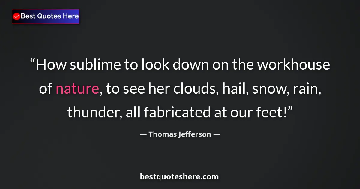 Quote by Thomas Jefferson: How sublime to look down on the workhouse of nature, to see her clouds, hail, snow, rain, thunder, a...