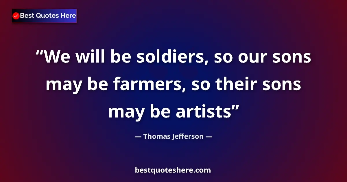 Quote by Thomas Jefferson: We will be soldiers, so our sons may be farmers, so their sons may be artists...