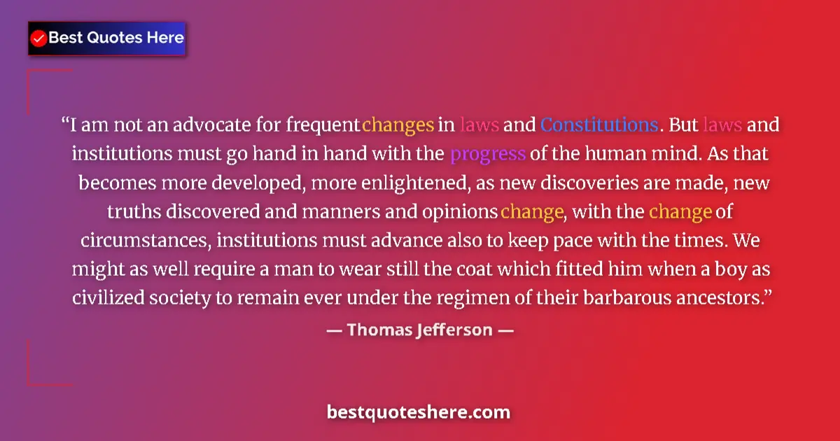 Quote by Thomas Jefferson: I am not an advocate for frequent changes in laws and Constitutions. But laws and institutions must ...