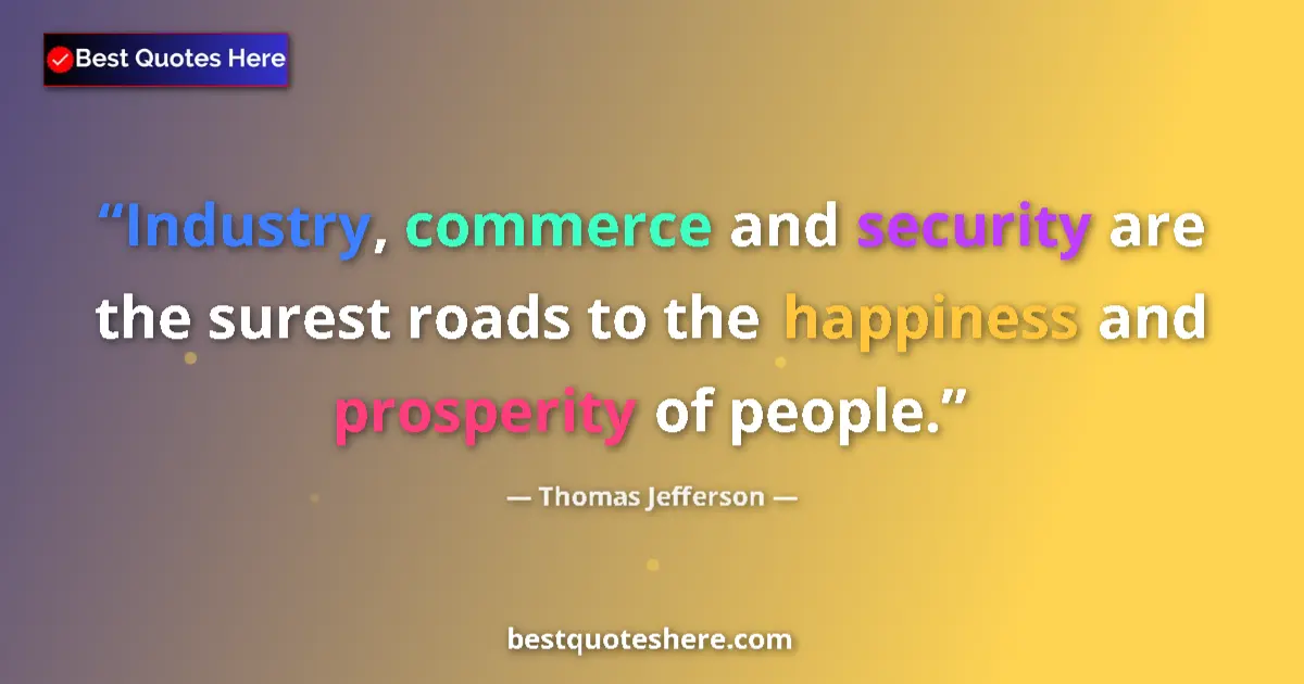 Quote by Thomas Jefferson: Industry, commerce and security are the surest roads to the happiness and prosperity of people....