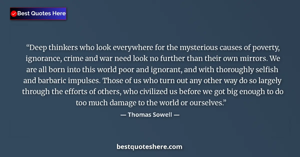 Quote by Thomas Sowell: Deep thinkers who look everywhere for the mysterious causes of poverty, ignorance, crime and war nee...