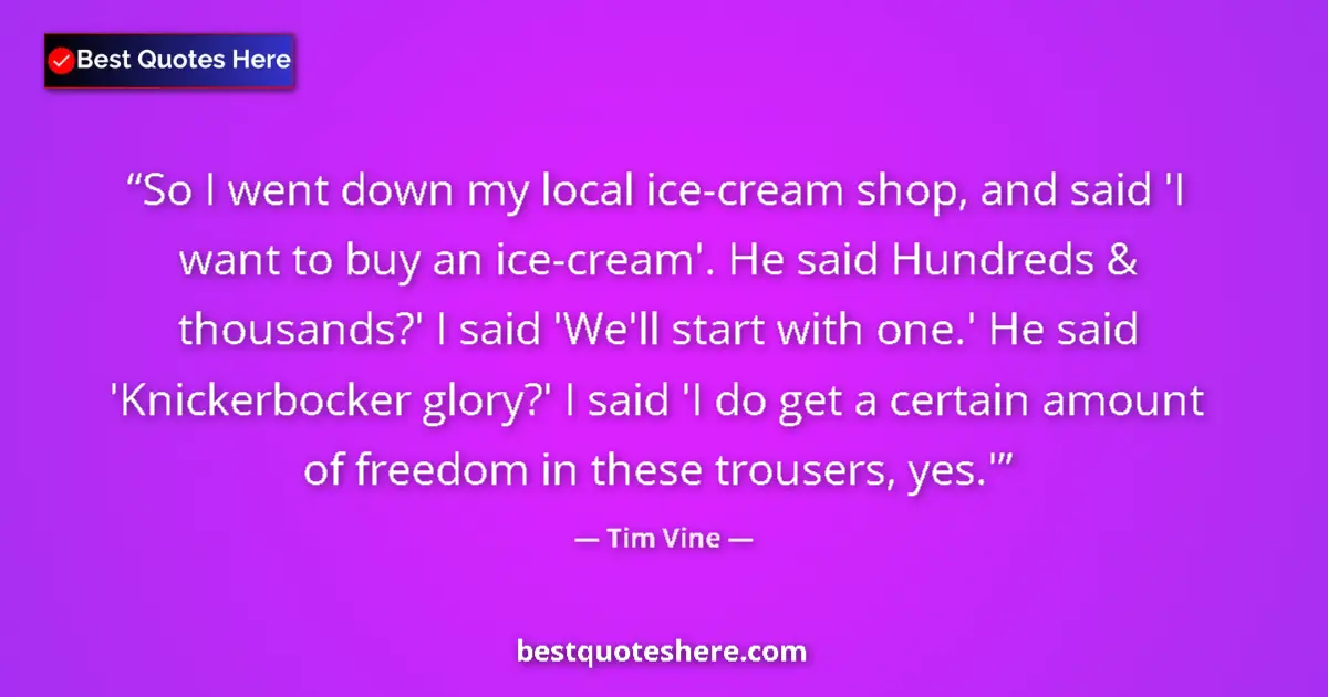 Quote by Tim Vine: So I went down my local ice-cream shop, and said 'I want to buy an ice-cream'. He said Hundreds & th...