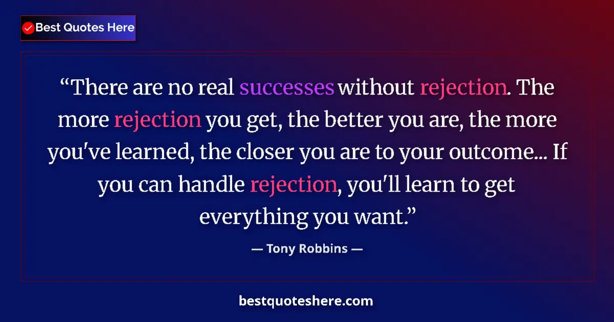 Quote by Tony Robbins: There are no real successes without rejection. The more rejection you get, the better you are, the m...
