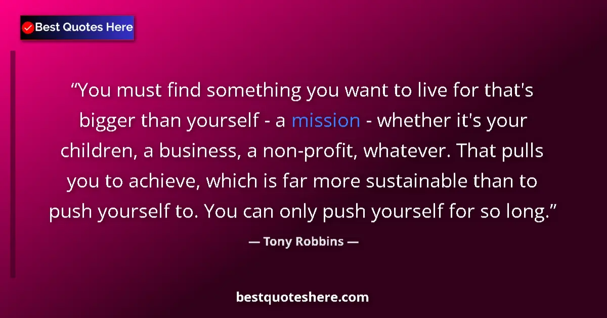 Quote by Tony Robbins: You must find something you want to live for that's bigger than yourself - a mission - whether it's ...