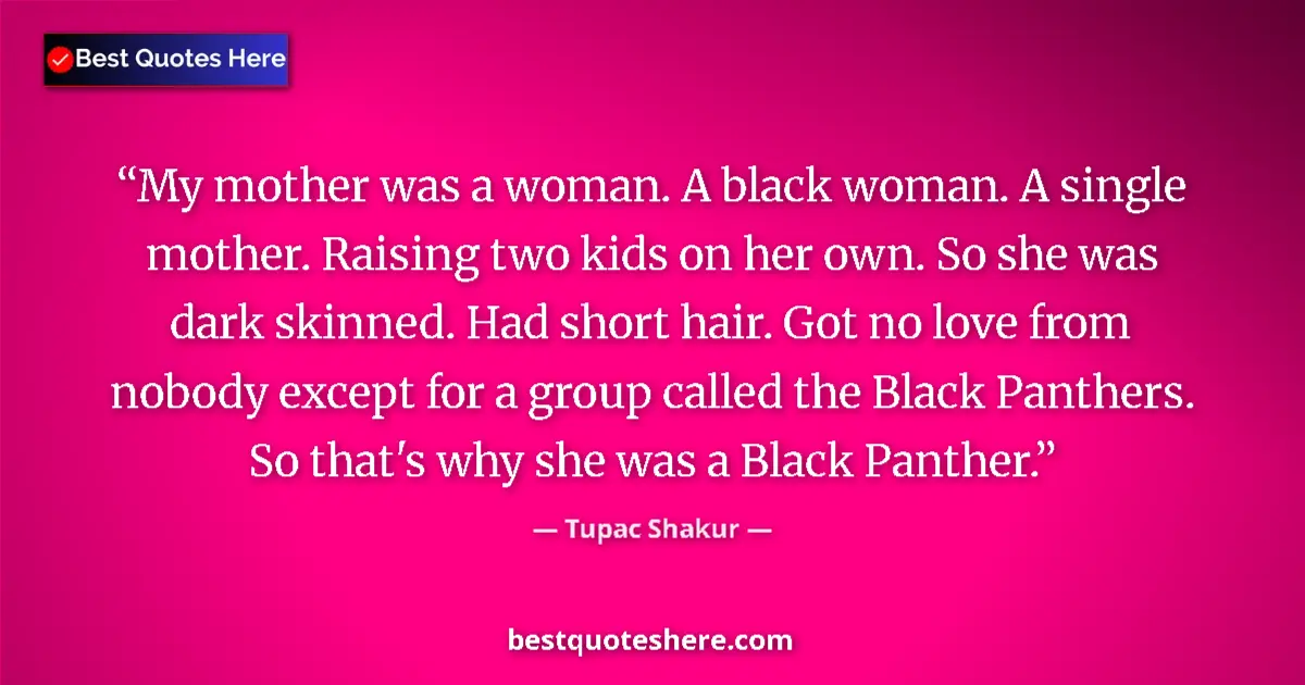 Quote by Tupac Shakur: My mother was a woman. A black woman. A single mother. Raising two kids on her own. So she was dark ...