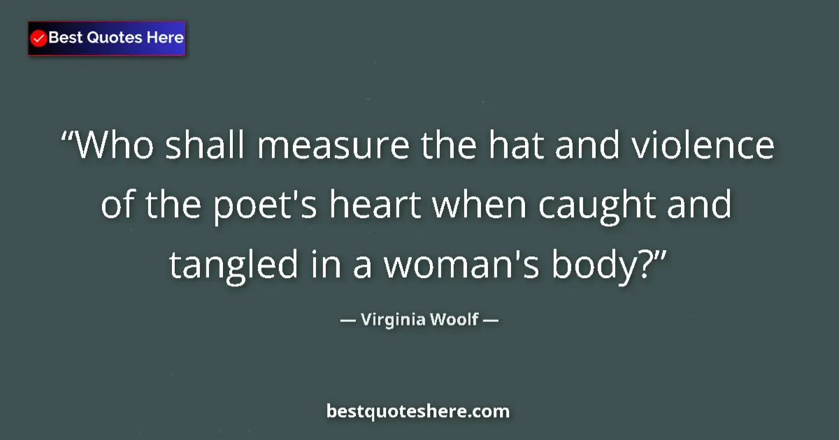 Image for the quote by Virginia Woolf: Who shall measure the hat and violence of the poet's heart when caught and tangled in a woman's body...