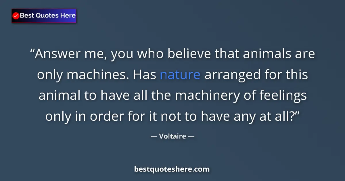 Quote by Voltaire: Answer me, you who believe that animals are only machines. Has nature arranged for this animal to ha...
