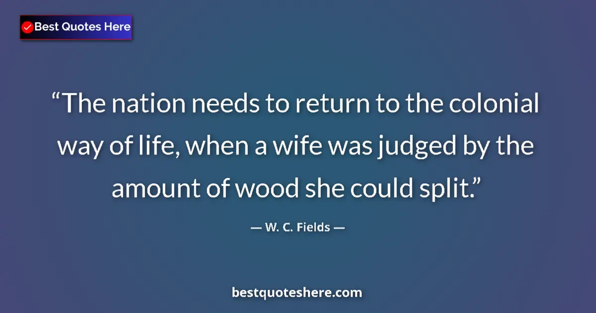 Quote by W. C. Fields: The nation needs to return to the colonial way of life, when a wife was judged by the amount of wood...