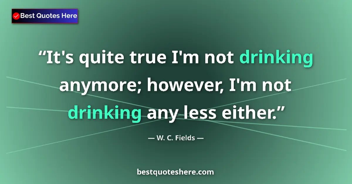 Quote by W. C. Fields: It's quite true I'm not drinking anymore; however, I'm not drinking any less either....