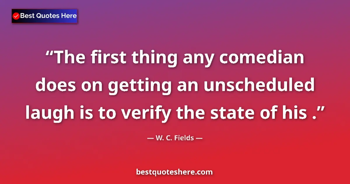 Quote by W. C. Fields: The first thing any comedian does on getting an unscheduled laugh is to verify the state of his ....