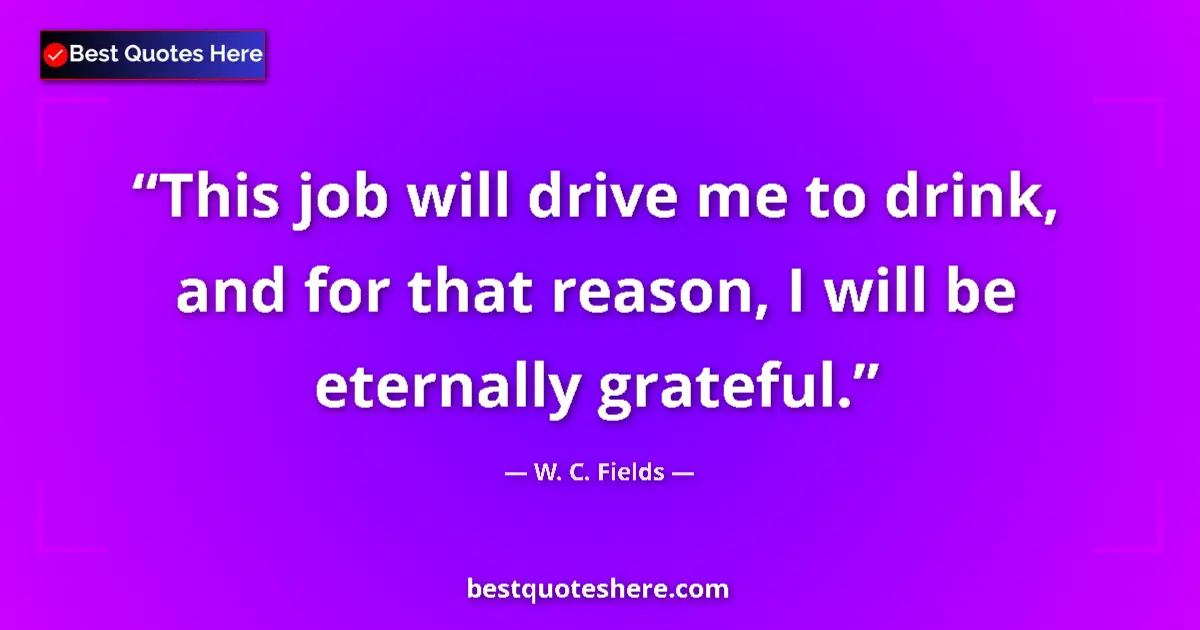 Quote by W. C. Fields: This job will drive me to drink, and for that reason, I will be eternally grateful....