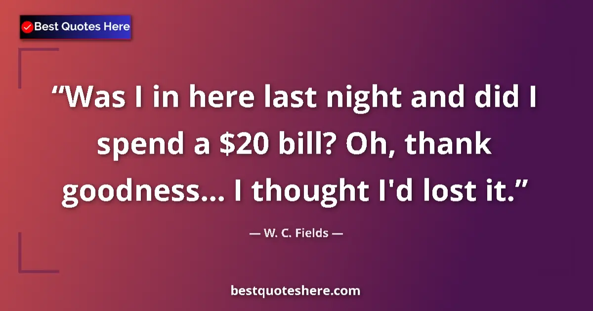 Quote by W. C. Fields: Was I in here last night and did I spend a $20 bill? Oh, thank goodness... I thought I'd lost it....