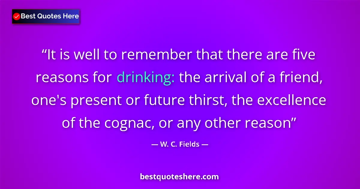 Quote by W. C. Fields: It is well to remember that there are five reasons for drinking: the arrival of a friend, one's pres...