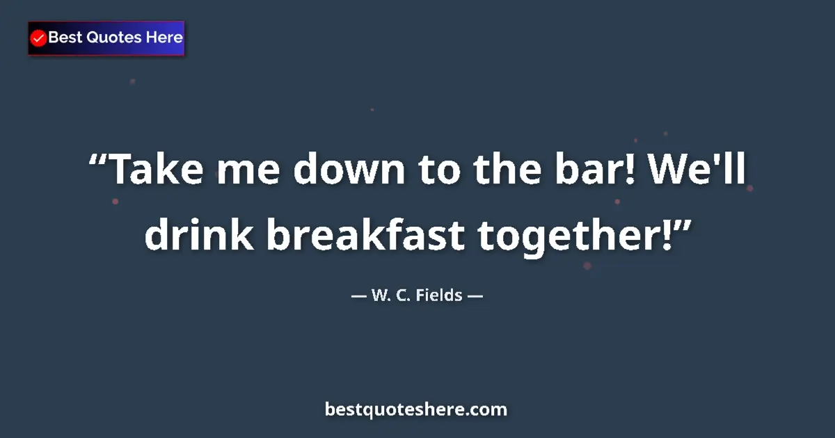 Quote by W. C. Fields: Take me down to the bar! We'll drink breakfast together!...