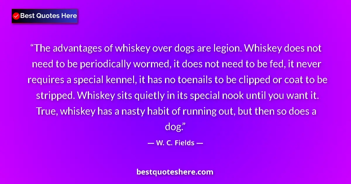 Quote by W. C. Fields: The advantages of whiskey over dogs are legion. Whiskey does not need to be periodically wormed, it ...