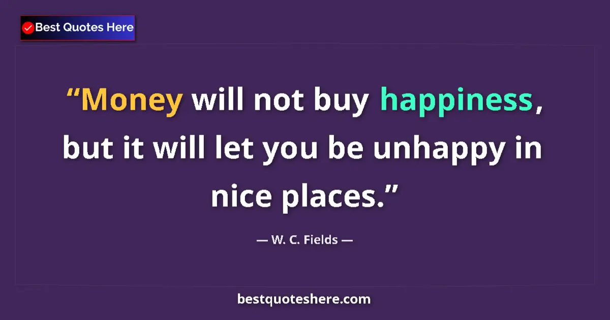 Quote by W. C. Fields: Money will not buy happiness, but it will let you be unhappy in nice places....