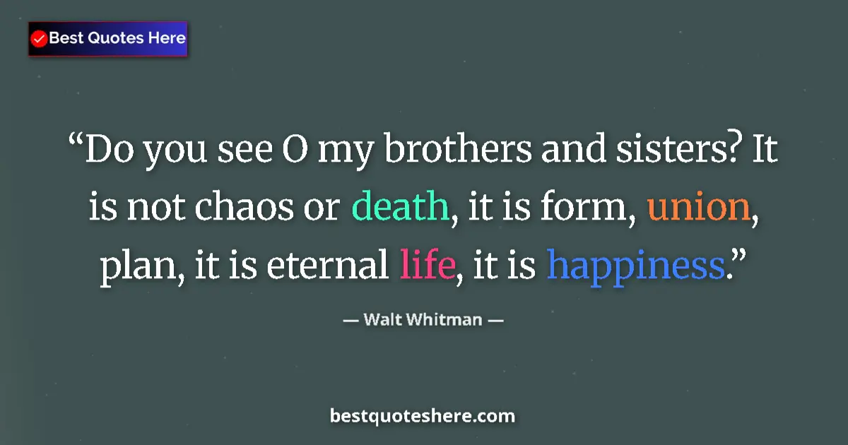 Quote by Walt Whitman: Do you see O my brothers and sisters? It is not chaos or death, it is form, union, plan, it is etern...