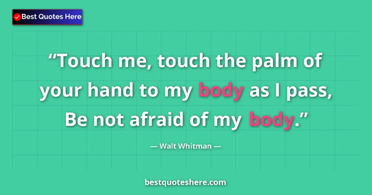 Quote by Walt Whitman: Touch me, touch the palm of your hand to my body as I pass, Be not afraid of my body....