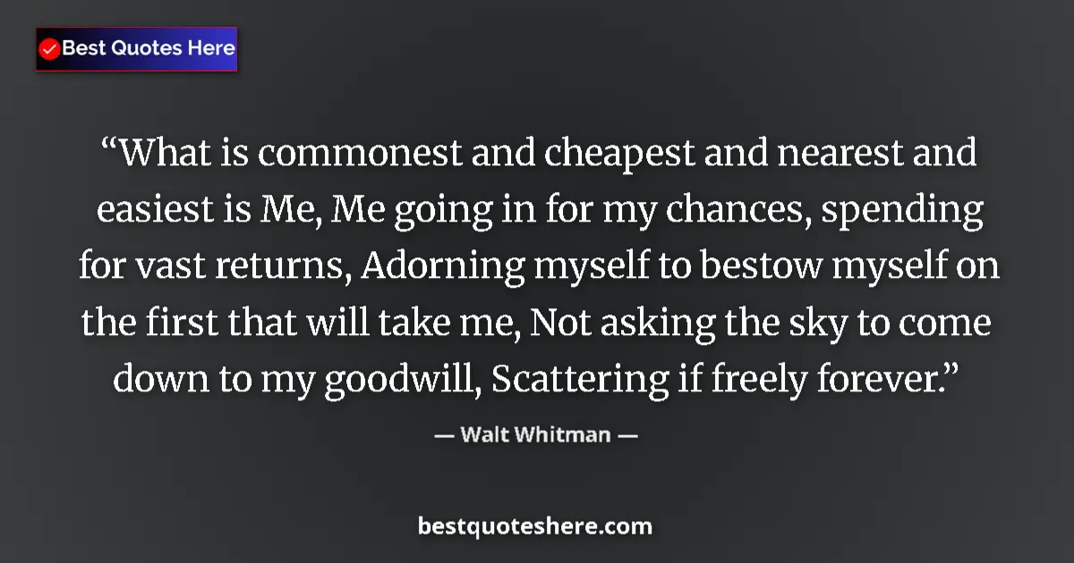 Quote by Walt Whitman: What is commonest and cheapest and nearest and easiest is Me, Me going in for my chances, spending f...