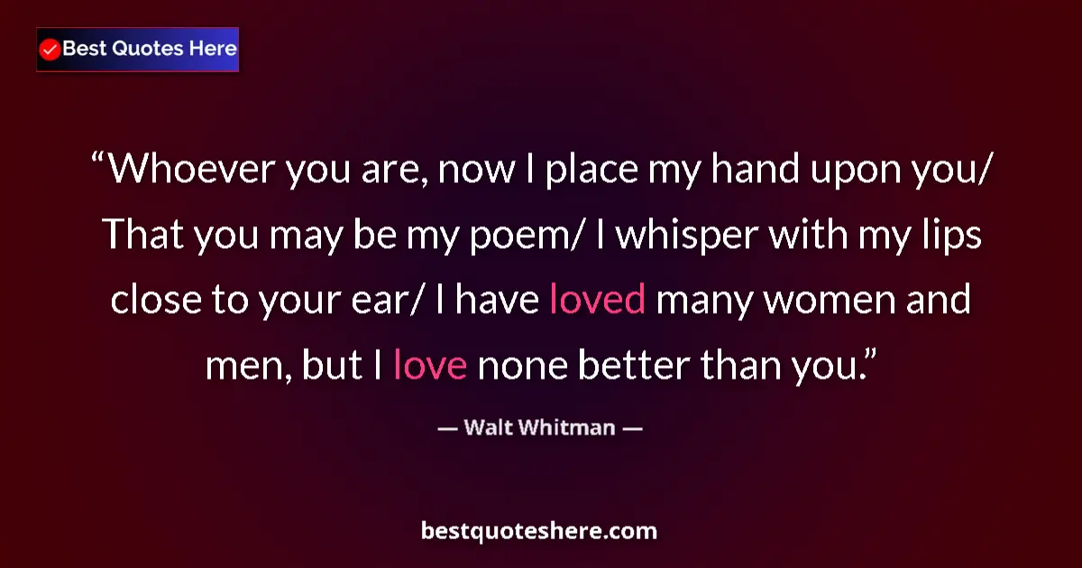 Quote by Walt Whitman: Whoever you are, now I place my hand upon you/ That you may be my poem/ I whisper with my lips close...