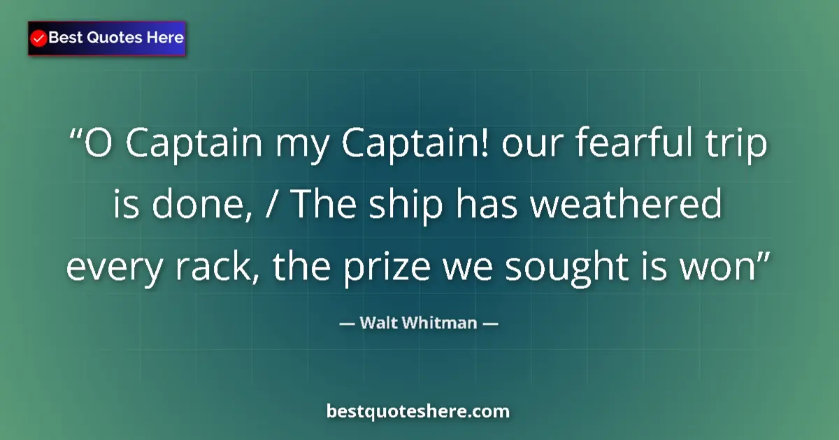 Quote by Walt Whitman: O Captain my Captain! our fearful trip is done, / The ship has weathered every rack, the prize we so...