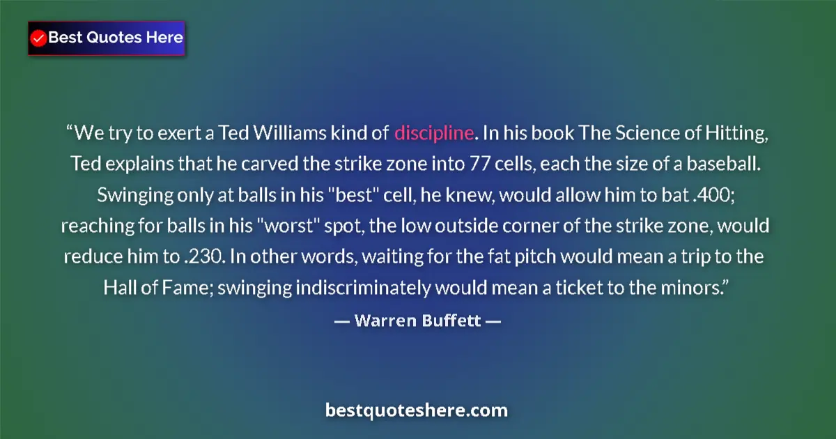 Quote by Warren Buffett: We try to exert a Ted Williams kind of discipline.