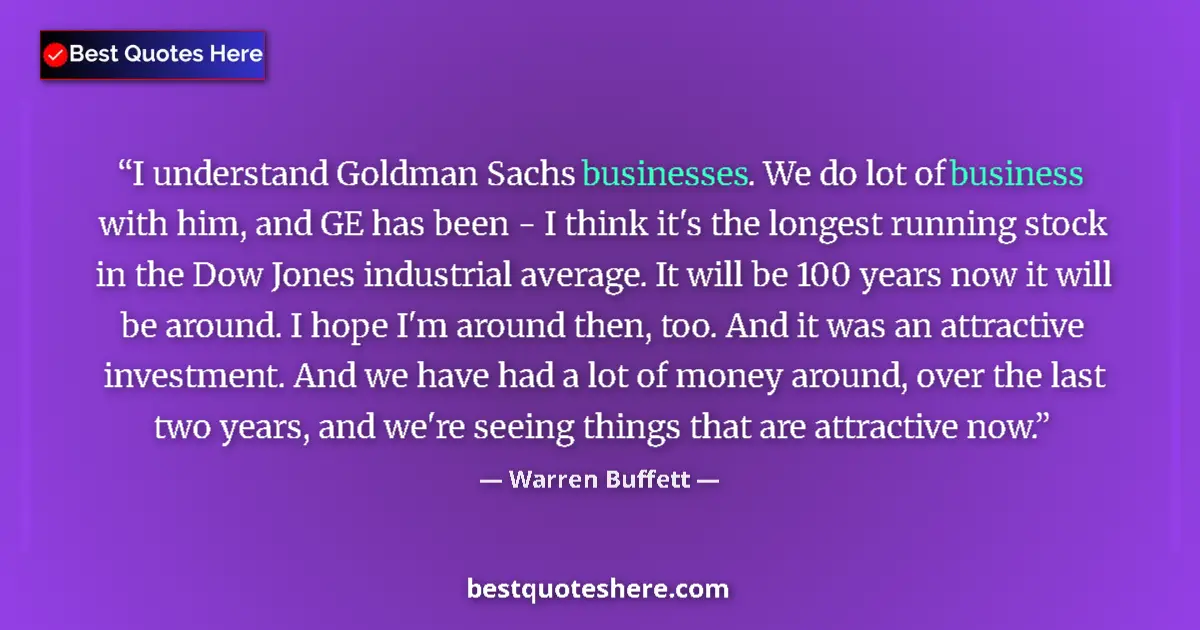 Image for the quote by Warren Buffett: I understand Goldman Sachs businesses. We do lot of business with him, and GE has been - I think it'...