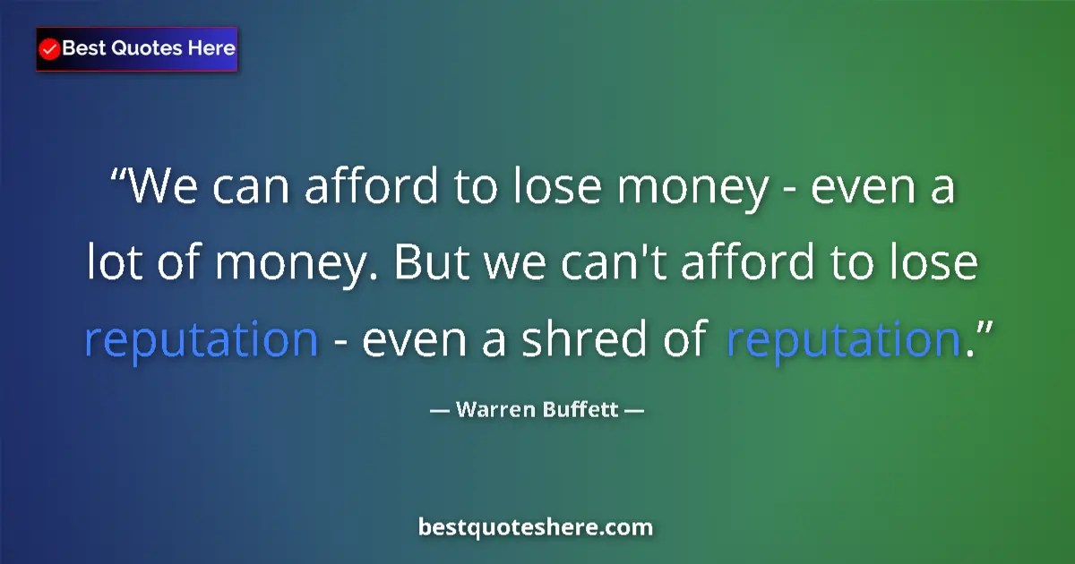 Quote by Warren Buffett: We can afford to lose money - even a lot of money. But we can't afford to lose reputation - even a s...