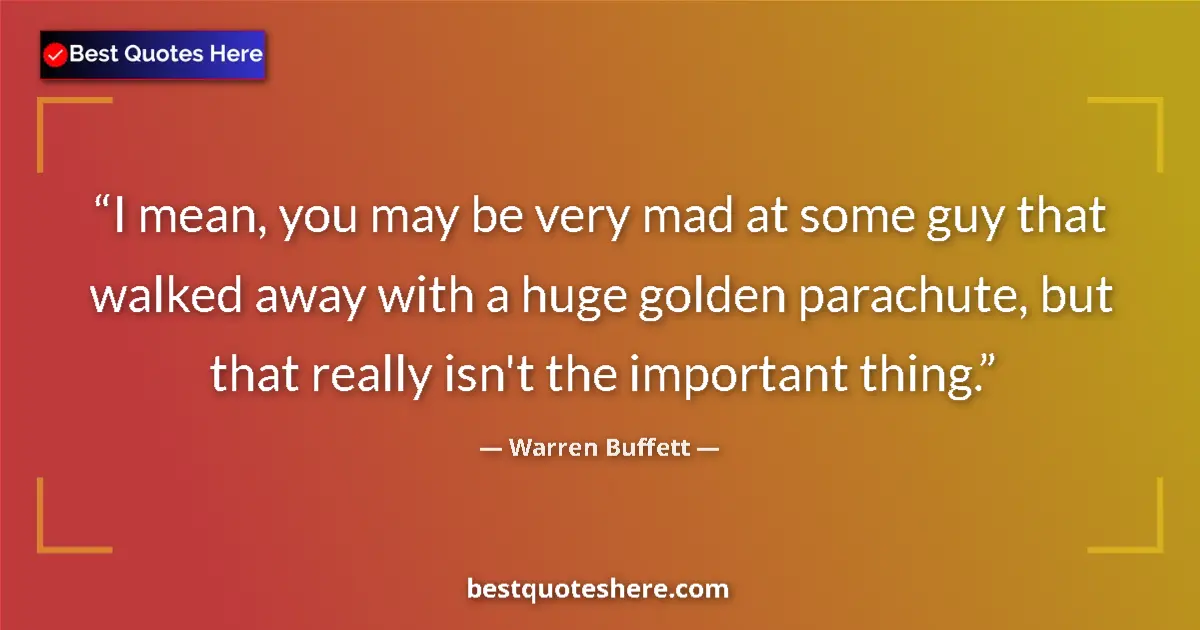 Quote by Warren Buffett: I mean, you may be very mad at some guy that walked away with a huge golden parachute, but that real...