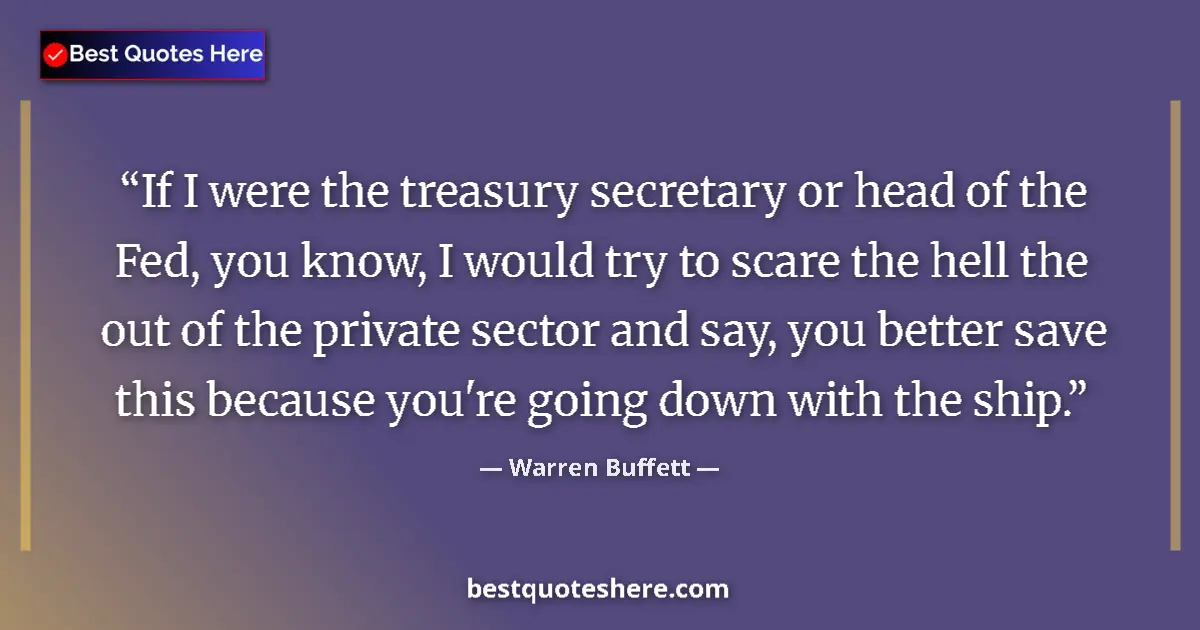 Quote by Warren Buffett: If I were the treasury secretary or head of the Fed, you know, I would try to scare the hell the out...
