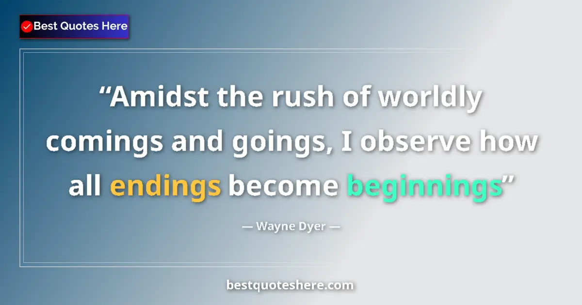 Quote by Wayne Dyer: Amidst the rush of worldly comings and goings, I observe how all endings become beginnings...