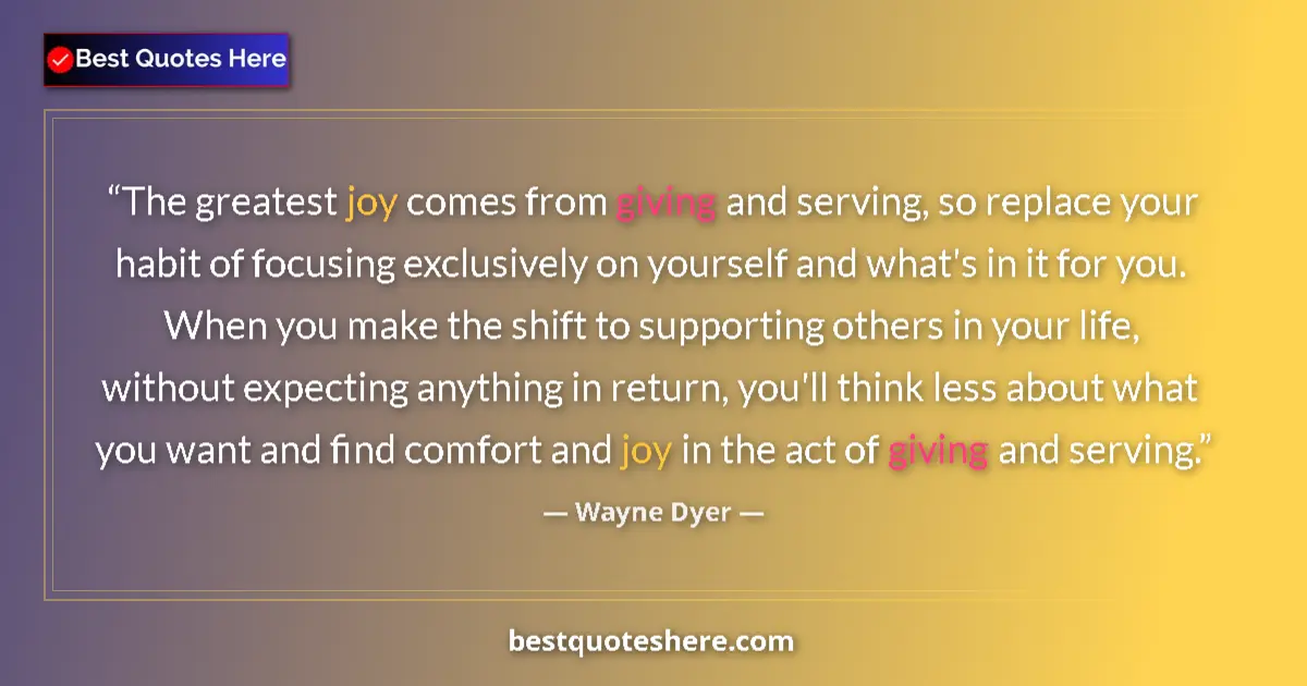 Quote by Wayne Dyer: The greatest joy comes from giving and serving, so replace your habit of focusing exclusively on you...