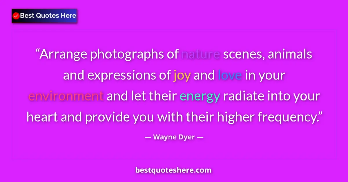 Image for the quote by Wayne Dyer: Arrange photographs of nature scenes, animals and expressions of joy and love in your environment an...