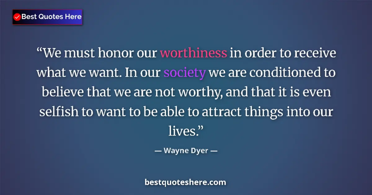 Quote by Wayne Dyer: We must honor our worthiness in order to receive what we want. In our society we are conditioned to ...
