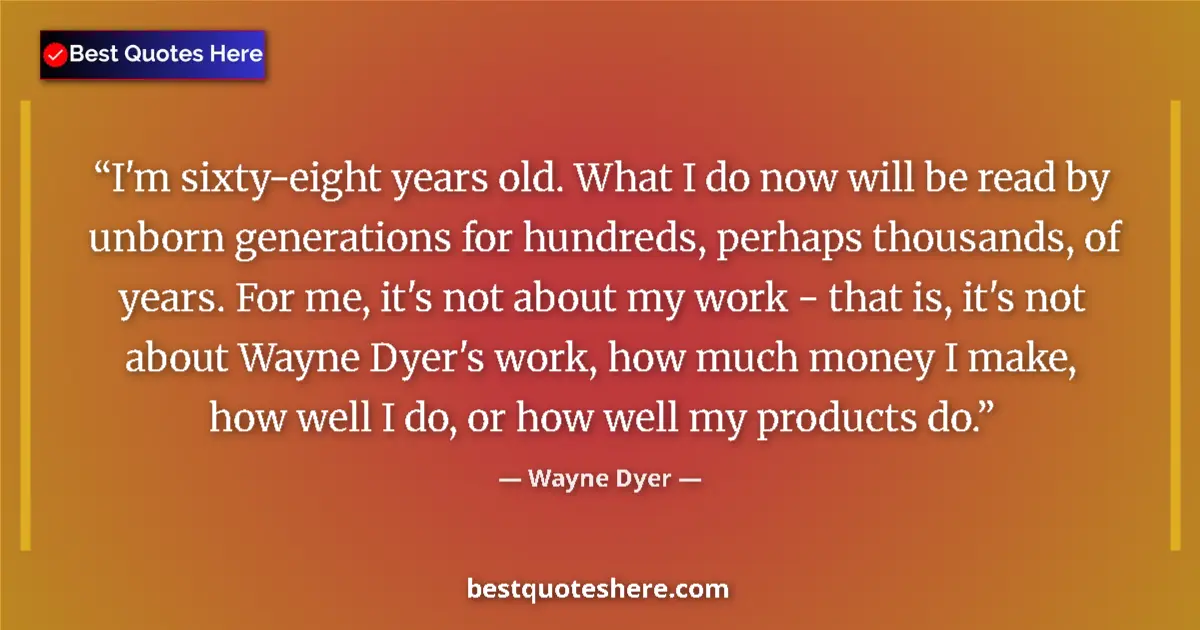 Quote by Wayne Dyer: I'm sixty-eight years old. What I do now will be read by unborn generations for hundreds, perhaps th...
