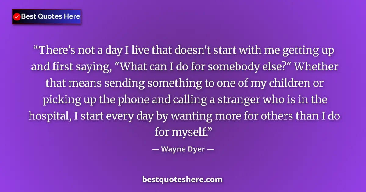 Quote by Wayne Dyer: There's not a day I live that doesn't start with me getting up and first saying, 