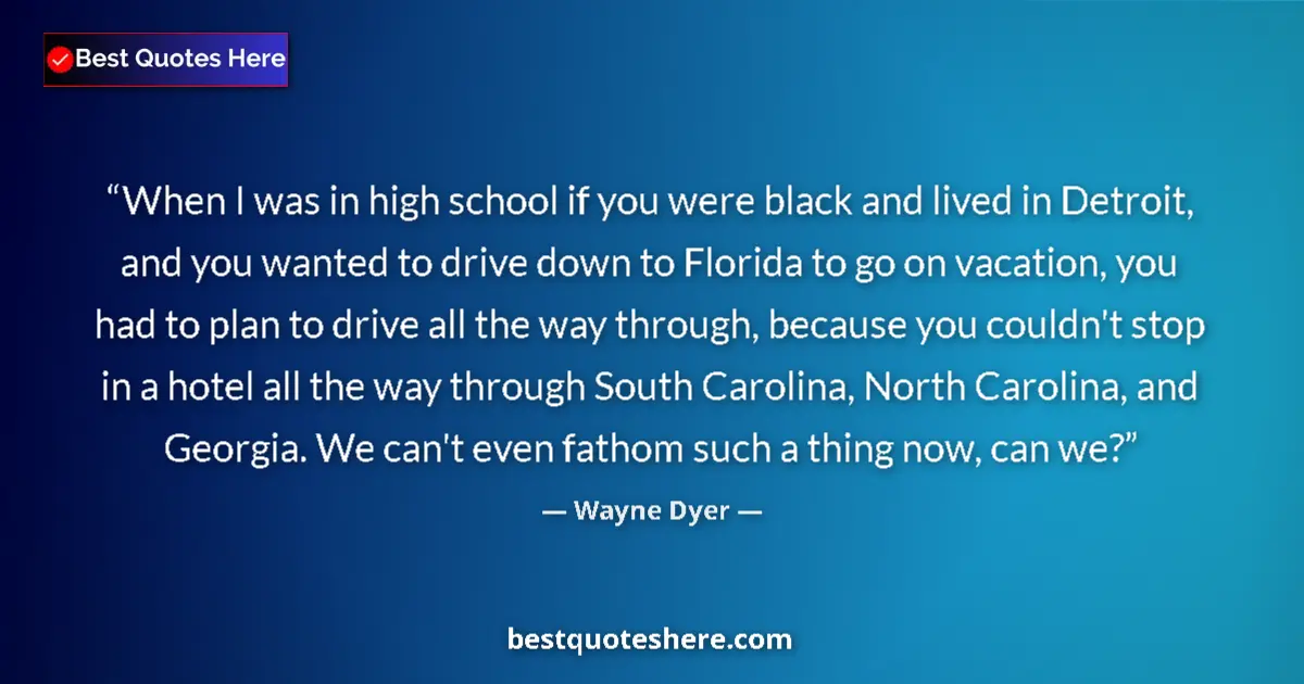 Quote by Wayne Dyer: When I was in high school if you were black and lived in Detroit, and you wanted to drive down to Fl...