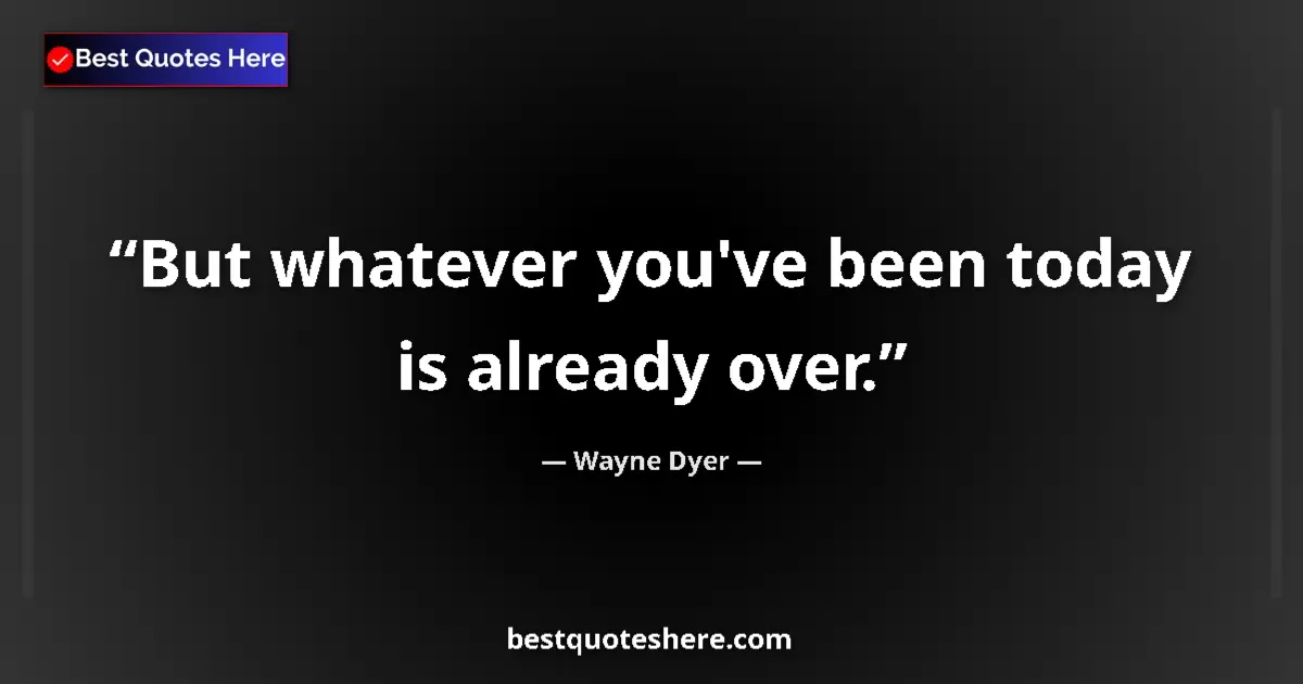 Quote by Wayne Dyer: But whatever you've been today is already over....