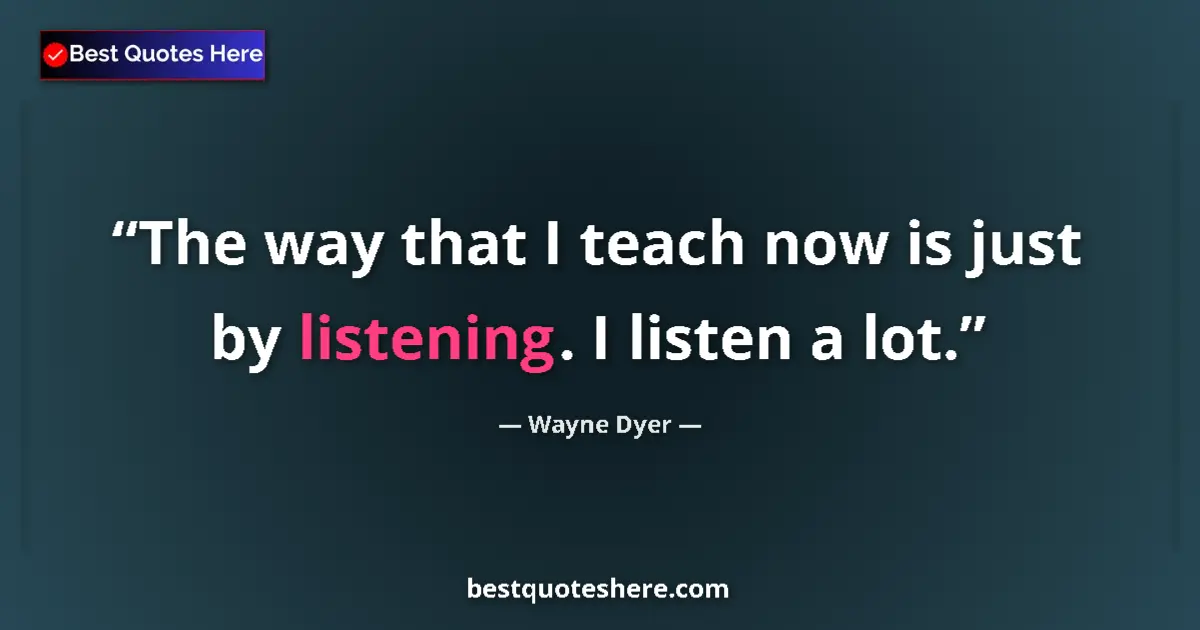 Quote by Wayne Dyer: The way that I teach now is just by listening. I listen a lot....