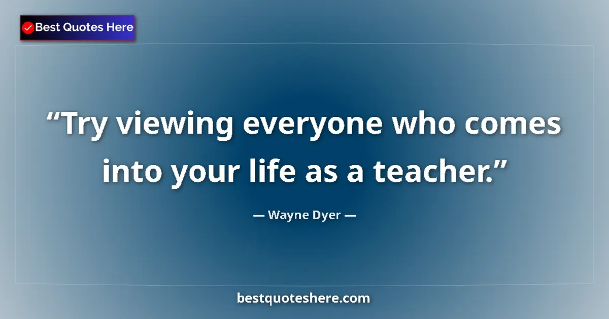 Quote by Wayne Dyer: Try viewing everyone who comes into your life as a teacher....