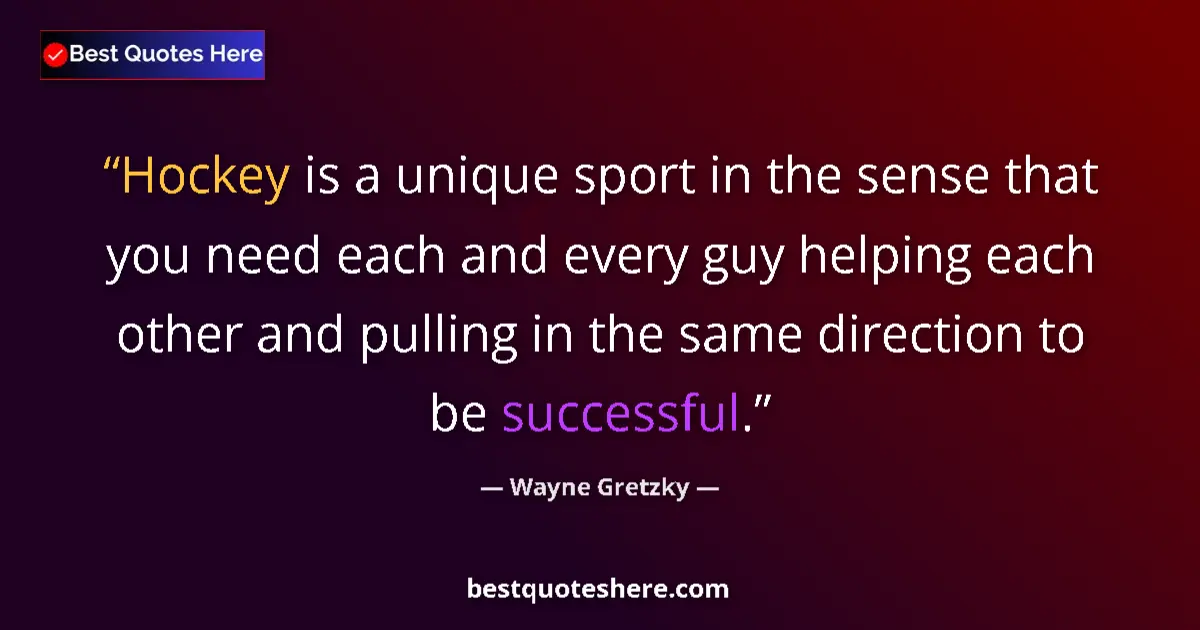 Quote by Wayne Gretzky: Hockey is a unique sport in the sense that you need each and every guy helping each other and pullin...