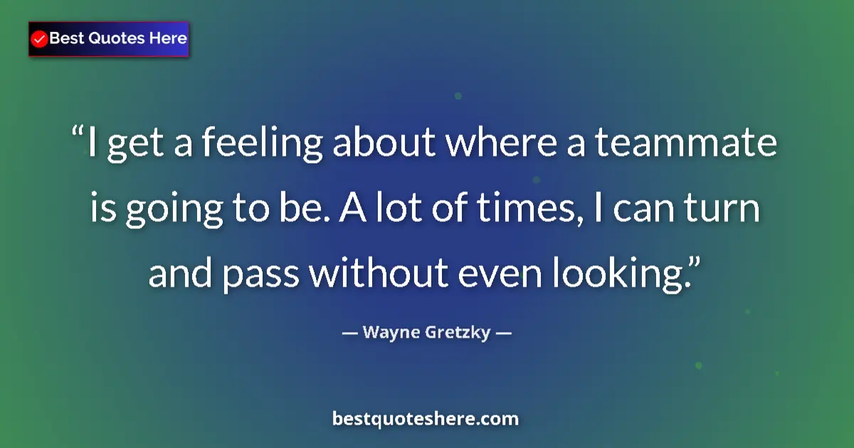 Quote by Wayne Gretzky: I get a feeling about where a teammate is going to be. A lot of times, I can turn and pass without e...