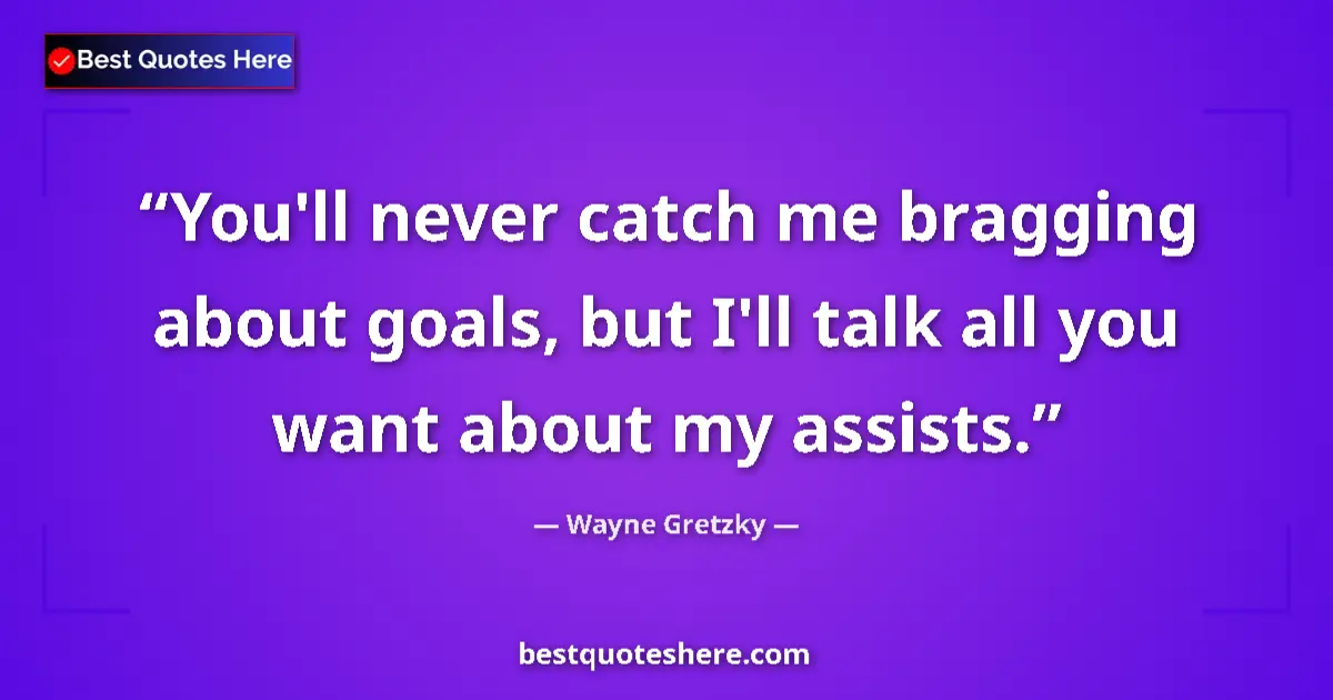 Quote by Wayne Gretzky: You'll never catch me bragging about goals, but I'll talk all you want about my assists....